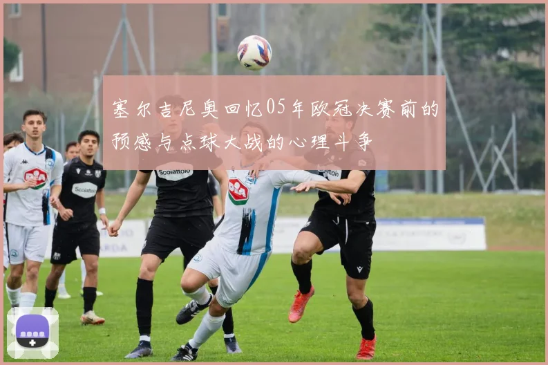 塞尔吉尼奥回忆05年欧冠决赛前的预感与点球大战的心理斗争