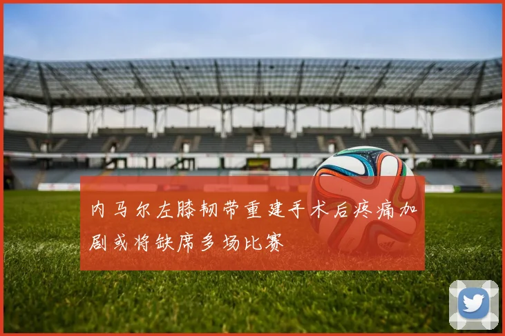 内马尔左膝韧带重建手术后疼痛加剧或将缺席多场比赛