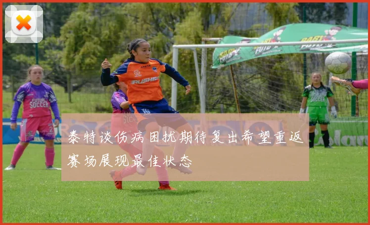 泰特谈伤病困扰期待复出希望重返赛场展现最佳状态
