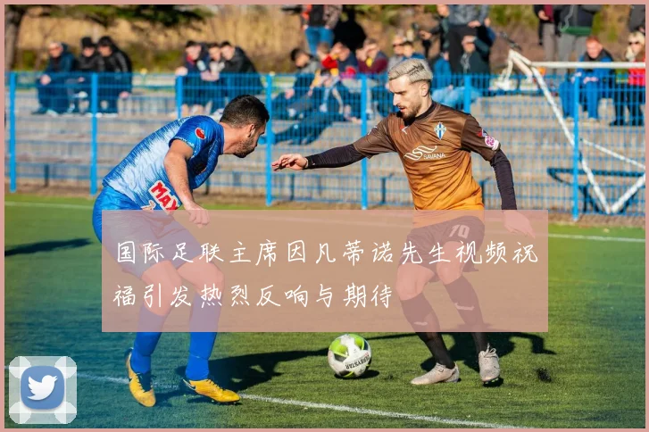 国际足联主席因凡蒂诺先生视频祝福引发热烈反响与期待