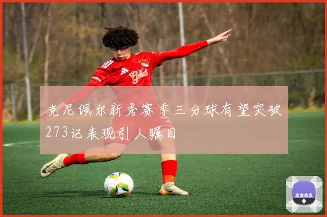 克尼佩尔新秀赛季三分球有望突破273记表现引人瞩目