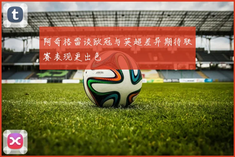 阿奇格雷谈欧冠与英超差异期待联赛表现更出色