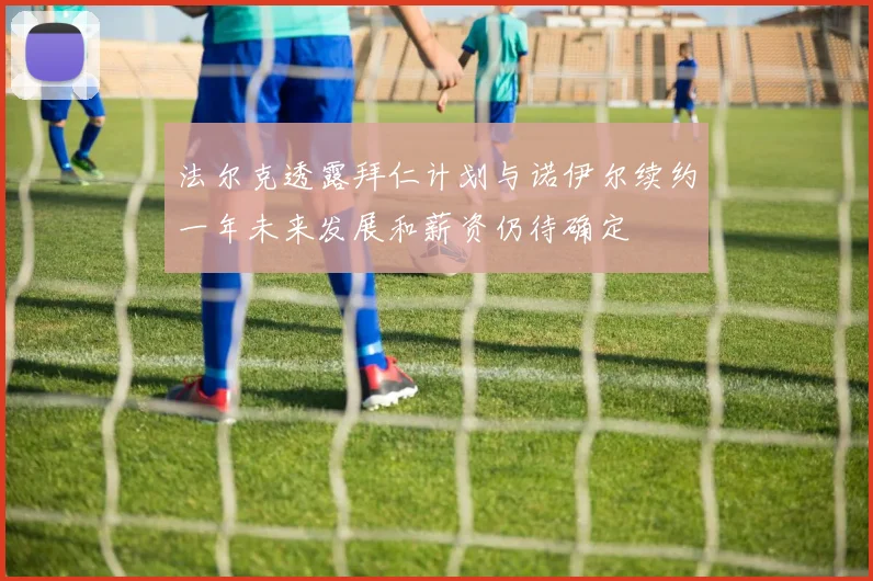 法尔克透露拜仁计划与诺伊尔续约一年未来发展和薪资仍待确定