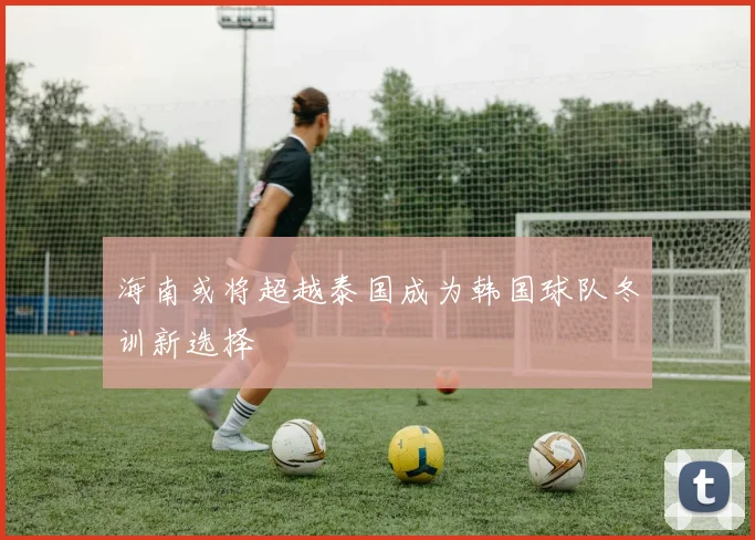 海南或将超越泰国成为韩国球队冬训新选择