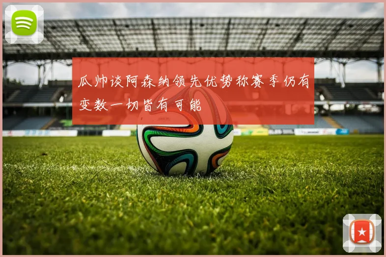 瓜帅谈阿森纳领先优势称赛季仍有变数一切皆有可能