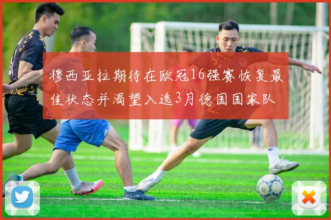 穆西亚拉期待在欧冠16强赛恢复最佳状态并渴望入选3月德国国家队