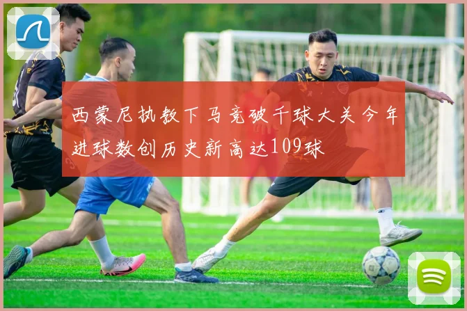 西蒙尼执教下马竞破千球大关今年进球数创历史新高达109球