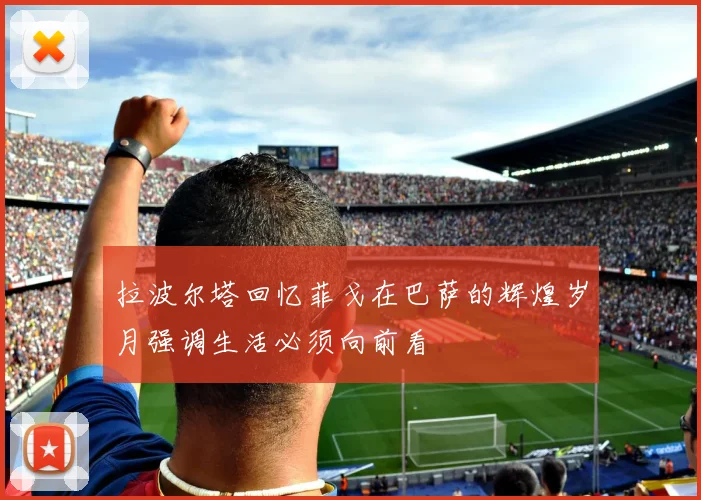 拉波尔塔回忆菲戈在巴萨的辉煌岁月强调生活必须向前看