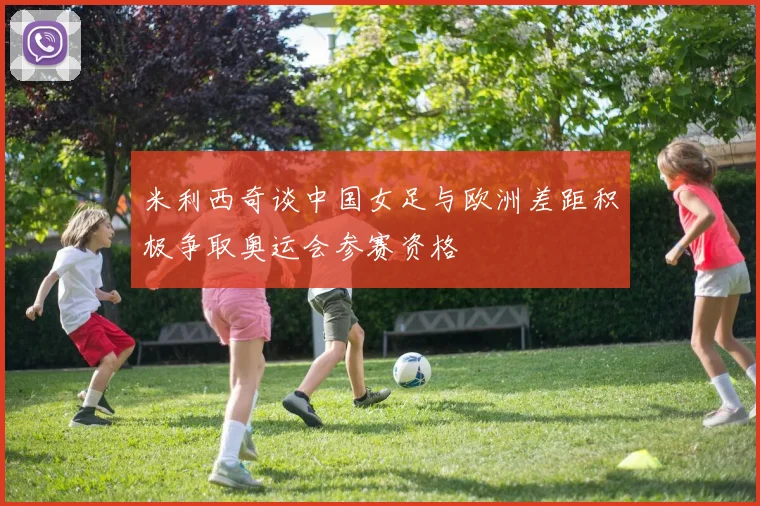 米利西奇谈中国女足与欧洲差距积极争取奥运会参赛资格