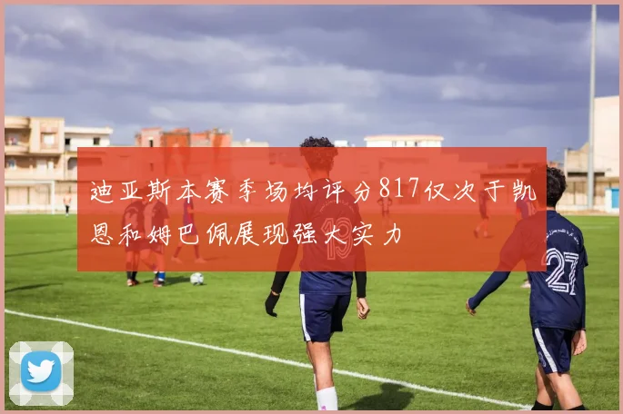 迪亚斯本赛季场均评分817仅次于凯恩和姆巴佩展现强大实力