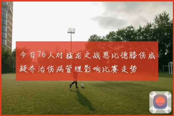 今日76人对猛龙之战恩比德膝伤成疑乔治伤病管理影响比赛走势