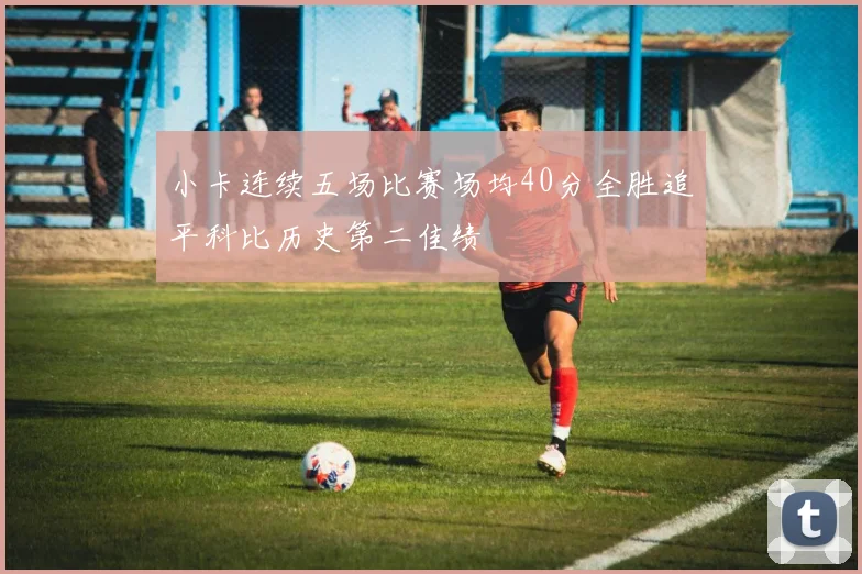 小卡连续五场比赛场均40分全胜追平科比历史第二佳绩