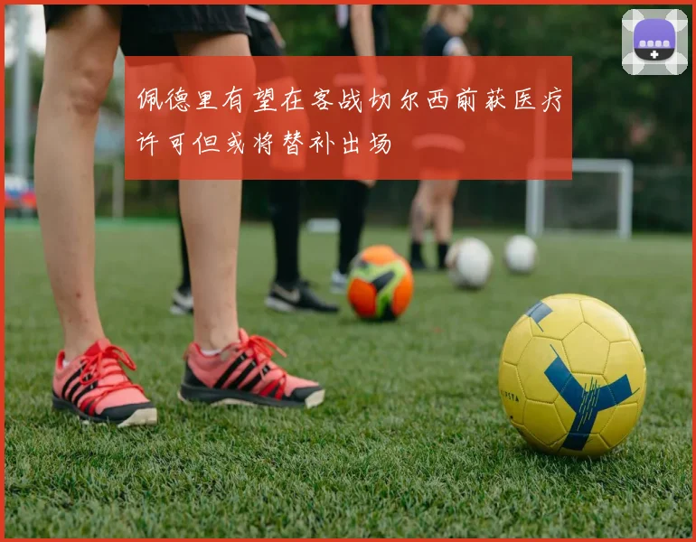 佩德里有望在客战切尔西前获医疗许可但或将替补出场