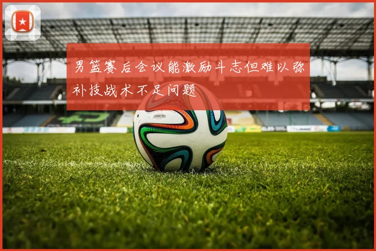 男篮赛后会议能激励斗志但难以弥补技战术不足问题
