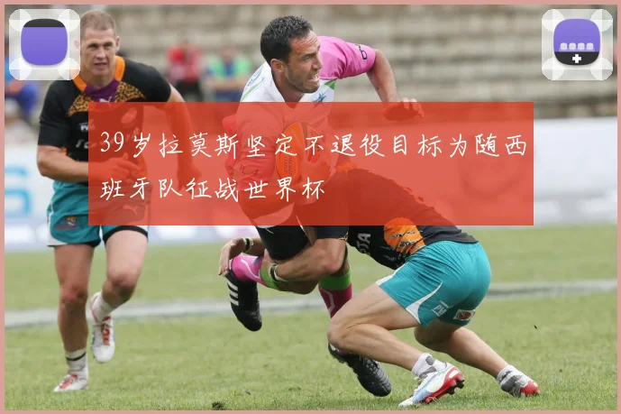 39岁拉莫斯坚定不退役目标为随西班牙队征战世界杯