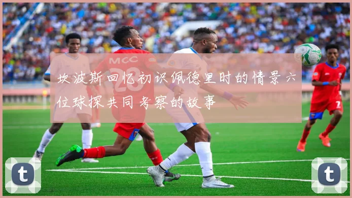 坎波斯回忆初识佩德里时的情景六位球探共同考察的故事