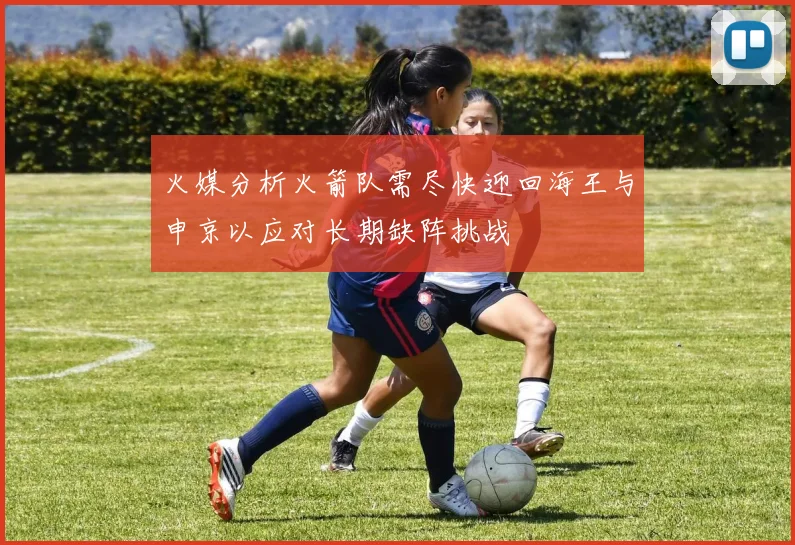 火媒分析火箭队需尽快迎回海王与申京以应对长期缺阵挑战