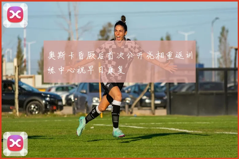 奥斯卡昏厥后首次公开亮相重返训练中心祝早日康复