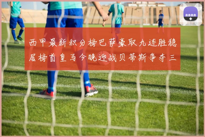 西甲最新积分榜巴萨豪取九连胜稳居榜首皇马今晚迎战贝蒂斯争夺三分