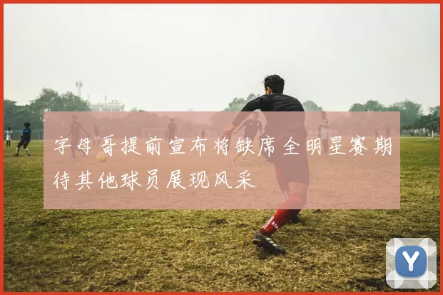 字母哥提前宣布将缺席全明星赛期待其他球员展现风采