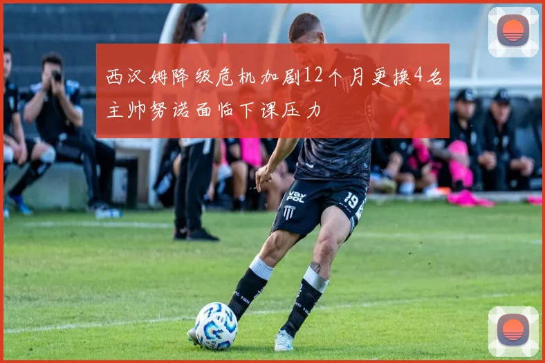 西汉姆降级危机加剧12个月更换4名主帅努诺面临下课压力