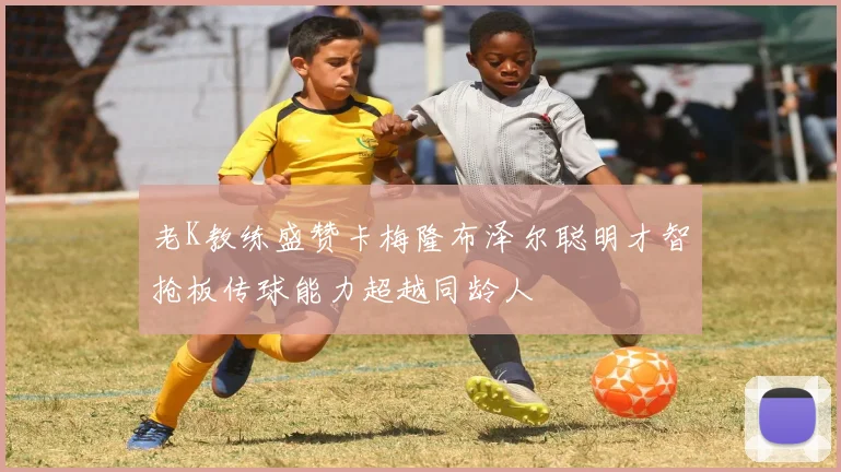 老K教练盛赞卡梅隆布泽尔聪明才智抢板传球能力超越同龄人