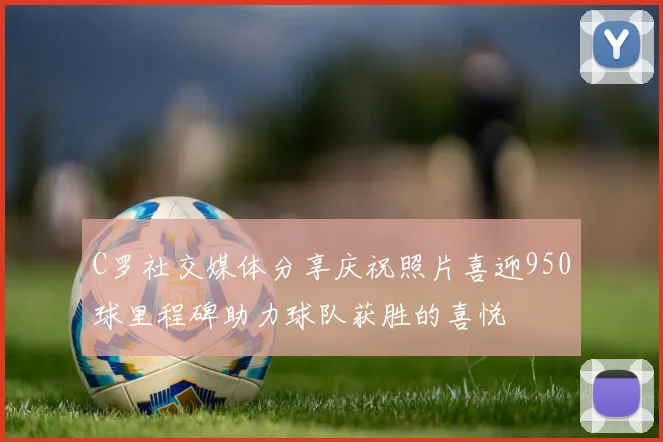 C罗社交媒体分享庆祝照片喜迎950球里程碑助力球队获胜的喜悦