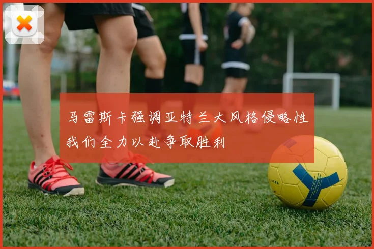 马雷斯卡强调亚特兰大风格侵略性我们全力以赴争取胜利