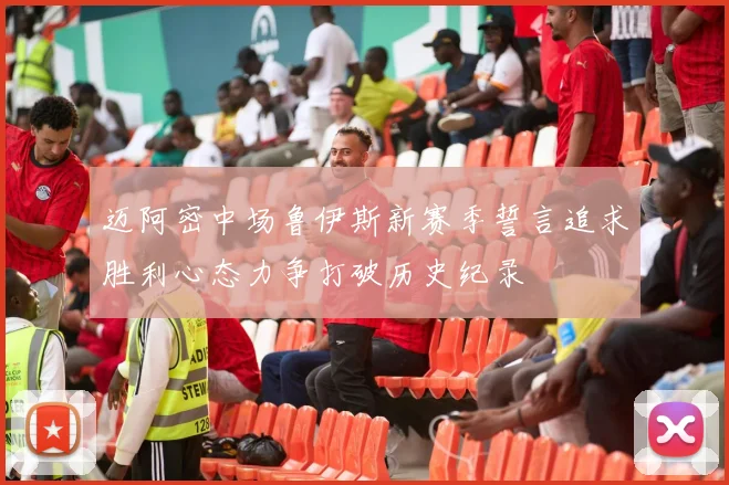 迈阿密中场鲁伊斯新赛季誓言追求胜利心态力争打破历史纪录