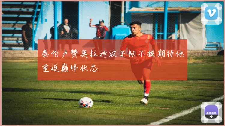 泰伦卢赞奥拉迪波坚韧不拔期待他重返巅峰状态
