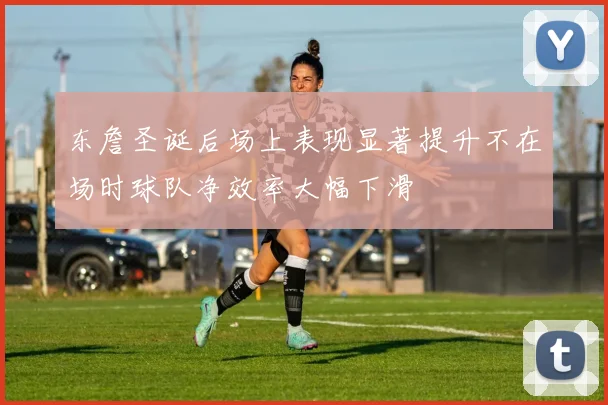 东詹圣诞后场上表现显著提升不在场时球队净效率大幅下滑