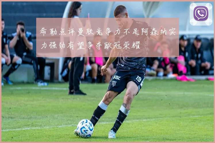 希勒点评曼联竞争力不足阿森纳实力强劲有望争夺欧冠荣耀