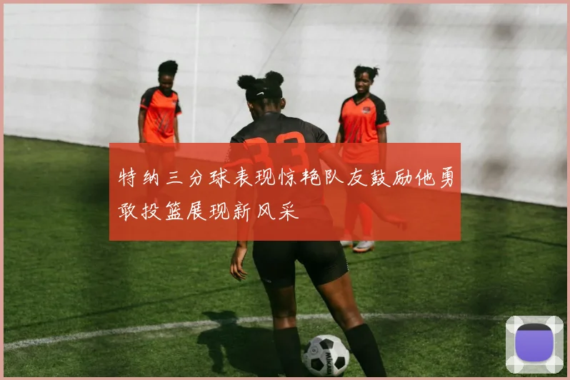 特纳三分球表现惊艳队友鼓励他勇敢投篮展现新风采