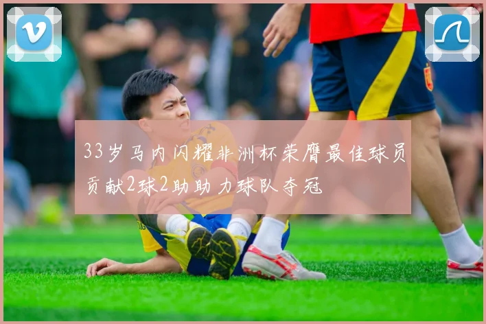 33岁马内闪耀非洲杯荣膺最佳球员贡献2球2助助力球队夺冠