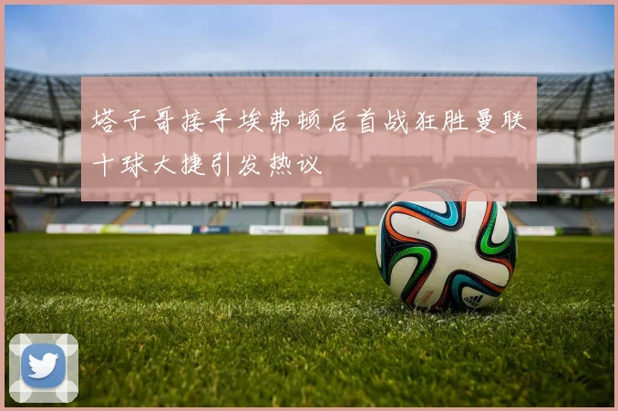 塔子哥接手埃弗顿后首战狂胜曼联十球大捷引发热议