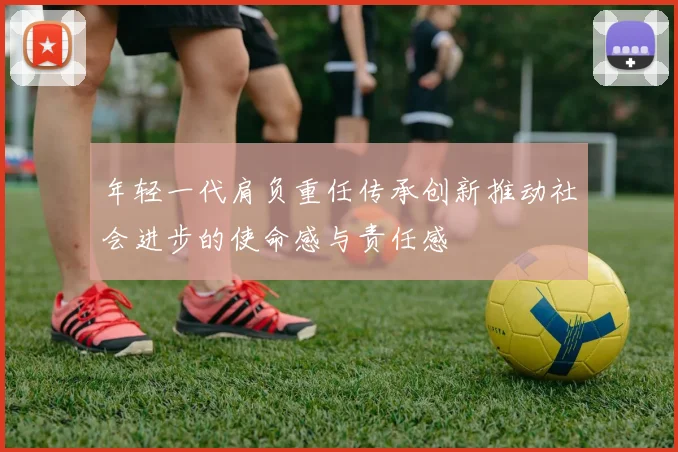 年轻一代肩负重任传承创新推动社会进步的使命感与责任感