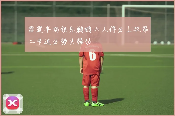 雷霆半场领先鹈鹕六人得分上双第二节追分势头强劲