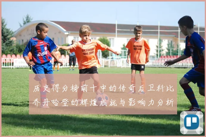 历史得分榜前十中的传奇后卫科比乔丹哈登的辉煌成就与影响力分析