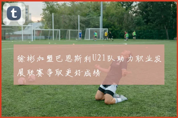 徐彬加盟巴恩斯利U21队助力职业发展联赛争取更好成绩